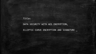 Title:
DATA SECURITY WITH AES ENCRYPTION,
ELLIPTIC CURVE ENCRYPTION AND SIGNATURE _
 