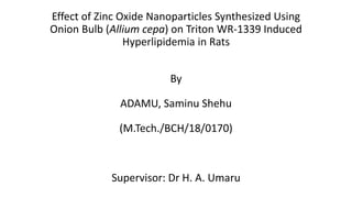 Effect of Zinc Oxide Nanoparticles Synthesized Using
Onion Bulb (Allium cepa) on Triton WR-1339 Induced
Hyperlipidemia in Rats
By
ADAMU, Saminu Shehu
(M.Tech./BCH/18/0170)
Supervisor: Dr H. A. Umaru
 