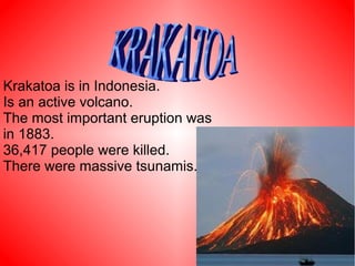 Krakatoa is in Indonesia.
Is an active volcano.
The most important eruption was
in 1883.
36,417 people were killed.
There were massive tsunamis.
 
