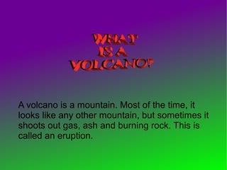 A volcano is a mountain. Most of the time, it
looks like any other mountain, but sometimes it
shoots out gas, ash and burning rock. This is
called an eruption.
 