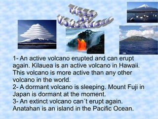 1- An active volcano erupted and can erupt
again. Kilauea is an active volcano in Hawaii.
This volcano is more active than any other
volcano in the world.
2- A dormant volcano is sleeping. Mount Fuji in
Japan is dormant at the moment.
3- An extinct volcano can´t erupt again.
Anatahan is an island in the Pacific Ocean.
 