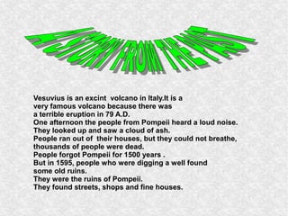 Vesuvius is an excint volcano in Italy.It is a
very famous volcano because there was
a terrible eruption in 79 A.D.
One afternoon the people from Pompeii heard a loud noise.
They looked up and saw a cloud of ash.
People ran out of their houses, but they could not breathe,
thousands of people were dead.
People forgot Pompeii for 1500 years .
But in 1595, people who were digging a well found
some old ruins.
They were the ruins of Pompeii.
They found streets, shops and fine houses.
 
