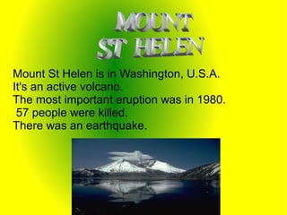 Mount St Helen is in Washington, U.S.A.
It's an active volcano.
The most important eruption was in 1980.
 57 people were killed.
There was an earthquake.
 