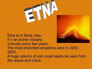 Etna is in Sicily, Italy.
It´s an active volcano.
It erupts every few years.
The most important eruptions were in 2002-
2003.
A huge column of ash could easily be seen from
the space and Libya.
 