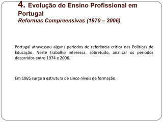 4. Evolução do Ensino Profissional em
 Portugal
 Reformas Compreensivas (1970 – 2006)



Portugal atravessou alguns períodos de referência crítica nas Políticas de
Educação. Neste trabalho interessa, sobretudo, analisar os períodos
decorridos entre 1974 e 2006.



Em 1985 surge a estrutura de cinco níveis de formação.
 