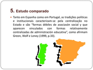 5. Estudo comparado
 Tanto em Espanha como em Portugal, as tradições políticas
  e institucionais caracterizam-se pela centralização no
  Estado e são “formas débiles de asociasón social y que
  aparecen vinculados con formas relativamente
  centralizadas de administración educativa”, como afirmam
  Green, Wolf e Leney (1999, p.33).
 