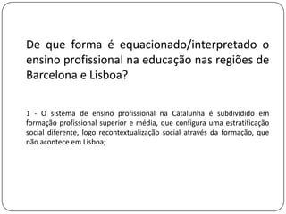 De que forma é equacionado/interpretado o
ensino profissional na educação nas regiões de
Barcelona e Lisboa?

1 - O sistema de ensino profissional na Catalunha é subdividido em
formação profissional superior e média, que configura uma estratificação
social diferente, logo recontextualização social através da formação, que
não acontece em Lisboa;
 
