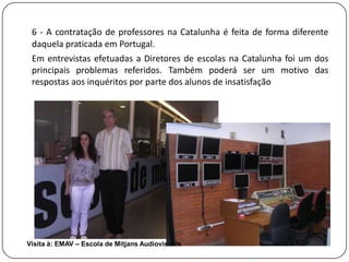 6 - A contratação de professores na Catalunha é feita de forma diferente
 daquela praticada em Portugal.
 Em entrevistas efetuadas a Diretores de escolas na Catalunha foi um dos
 principais problemas referidos. Também poderá ser um motivo das
 respostas aos inquéritos por parte dos alunos de insatisfação




Visita à: EMAV – Escola de Mitjans Audiovisuals
 