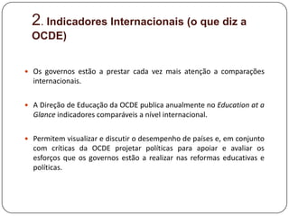 2. Indicadores Internacionais (o que diz a
  OCDE)


 Os governos estão a prestar cada vez mais atenção a comparações
  internacionais.

 A Direção de Educação da OCDE publica anualmente no Education at a
  Glance indicadores comparáveis ​a nível internacional.

 Permitem visualizar e discutir o desempenho de países e, em conjunto
  com críticas da OCDE projetar políticas para apoiar e avaliar os
  esforços que os governos estão a realizar nas reformas educativas e
  políticas.
 