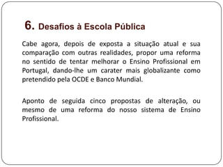 6. Desafios à Escola Pública
Cabe agora, depois de exposta a situação atual e sua
comparação com outras realidades, propor uma reforma
no sentido de tentar melhorar o Ensino Profissional em
Portugal, dando-lhe um carater mais globalizante como
pretendido pela OCDE e Banco Mundial.

Aponto de seguida cinco propostas de alteração, ou
mesmo de uma reforma do nosso sistema de Ensino
Profissional.
 
