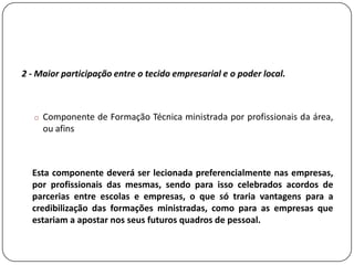 2 - Maior participação entre o tecido empresarial e o poder local.



   o Componente de Formação Técnica ministrada por profissionais da área,
     ou afins



  Esta componente deverá ser lecionada preferencialmente nas empresas,
  por profissionais das mesmas, sendo para isso celebrados acordos de
  parcerias entre escolas e empresas, o que só traria vantagens para a
  credibilização das formações ministradas, como para as empresas que
  estariam a apostar nos seus futuros quadros de pessoal.
 