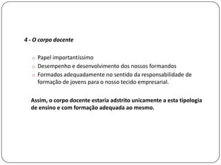 4 - O corpo docente

  o Papel importantíssimo
  o Desempenho e desenvolvimento dos nossos formandos
  o Formados adequadamente no sentido da responsabilidade de
     formação de jovens para o nosso tecido empresarial.

  Assim, o corpo docente estaria adstrito unicamente a esta tipologia
  de ensino e com formação adequada ao mesmo.
 