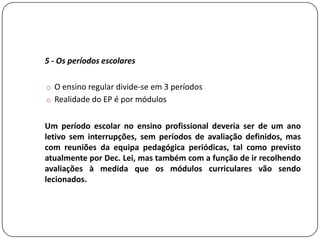 5 - Os períodos escolares

o O ensino regular divide-se em 3 períodos
o Realidade do EP é por módulos


Um período escolar no ensino profissional deveria ser de um ano
letivo sem interrupções, sem períodos de avaliação definidos, mas
com reuniões da equipa pedagógica periódicas, tal como previsto
atualmente por Dec. Lei, mas também com a função de ir recolhendo
avaliações à medida que os módulos curriculares vão sendo
lecionados.
 