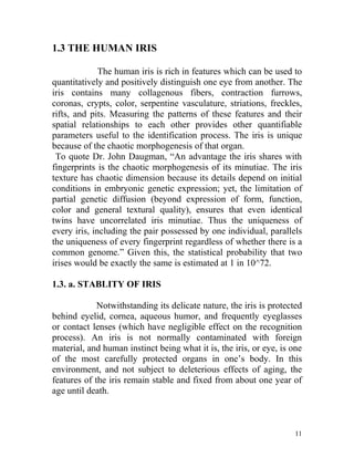 1.3 THE HUMAN IRIS

              The human iris is rich in features which can be used to
quantitatively and positively distinguish one eye from another. The
iris contains many collagenous fibers, contraction furrows,
coronas, crypts, color, serpentine vasculature, striations, freckles,
rifts, and pits. Measuring the patterns of these features and their
spatial relationships to each other provides other quantifiable
parameters useful to the identification process. The iris is unique
because of the chaotic morphogenesis of that organ.
 To quote Dr. John Daugman, “An advantage the iris shares with
fingerprints is the chaotic morphogenesis of its minutiae. The iris
texture has chaotic dimension because its details depend on initial
conditions in embryonic genetic expression; yet, the limitation of
partial genetic diffusion (beyond expression of form, function,
color and general textural quality), ensures that even identical
twins have uncorrelated iris minutiae. Thus the uniqueness of
every iris, including the pair possessed by one individual, parallels
the uniqueness of every fingerprint regardless of whether there is a
common genome.” Given this, the statistical probability that two
irises would be exactly the same is estimated at 1 in 10^72.

1.3. a. STABLITY OF IRIS

             Notwithstanding its delicate nature, the iris is protected
behind eyelid, cornea, aqueous humor, and frequently eyeglasses
or contact lenses (which have negligible effect on the recognition
process). An iris is not normally contaminated with foreign
material, and human instinct being what it is, the iris, or eye, is one
of the most carefully protected organs in one’s body. In this
environment, and not subject to deleterious effects of aging, the
features of the iris remain stable and fixed from about one year of
age until death.



                                                                     11
 