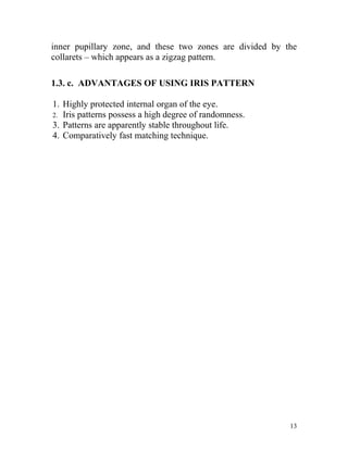 inner pupillary zone, and these two zones are divided by the
collarets – which appears as a zigzag pattern.

1.3. c. ADVANTAGES OF USING IRIS PATTERN

1. Highly protected internal organ of the eye.
2. Iris patterns possess a high degree of randomness.
3. Patterns are apparently stable throughout life.
4. Comparatively fast matching technique.




                                                          13
 