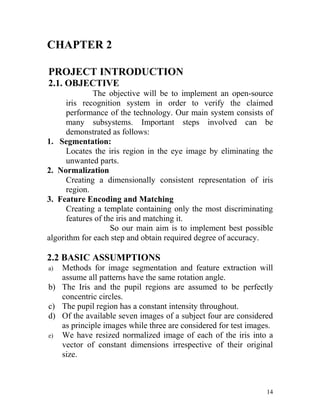 CHAPTER 2

PROJECT INTRODUCTION
2.1. OBJECTIVE
              The objective will be to implement an open-source
      iris recognition system in order to verify the claimed
      performance of the technology. Our main system consists of
      many subsystems. Important steps involved can be
      demonstrated as follows:
1. Segmentation:
      Locates the iris region in the eye image by eliminating the
      unwanted parts.
2. Normalization
      Creating a dimensionally consistent representation of iris
      region.
3. Feature Encoding and Matching
      Creating a template containing only the most discriminating
      features of the iris and matching it.
                    So our main aim is to implement best possible
algorithm for each step and obtain required degree of accuracy.

2.2 BASIC ASSUMPTIONS
a) Methods for image segmentation and feature extraction will
   assume all patterns have the same rotation angle.
b) The Iris and the pupil regions are assumed to be perfectly
   concentric circles.
c) The pupil region has a constant intensity throughout.
d) Of the available seven images of a subject four are considered
   as principle images while three are considered for test images.
e) We have resized normalized image of each of the iris into a
   vector of constant dimensions irrespective of their original
   size.



                                                                14
 
