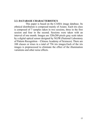 2.3. DATABASE CHARACTERISTICS
            This paper is based on the CASIA image database. Its
ethnical distribution is composed mainly of Asians. Each iris class
is composed of 7 samples taken in two sessions, three in the first
session and four in the second. Sessions were taken with an
interval of one month. Images are 320x280 pixels gray scale taken
by a digital optical sensor designed by NLPR (National Laboratory
of Pattern Recognition – Chinese Academy of Sciences). There are
108 classes or irises in a total of 756 iris images.Each of the iris
images is preprocessed to eliminate the effect of the illumination
variations and other noise effects.




                                                                  15
 