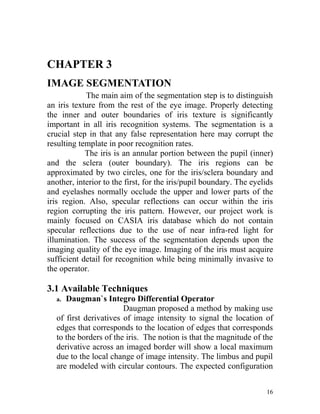 CHAPTER 3
IMAGE SEGMENTATION
            The main aim of the segmentation step is to distinguish
an iris texture from the rest of the eye image. Properly detecting
the inner and outer boundaries of iris texture is significantly
important in all iris recognition systems. The segmentation is a
crucial step in that any false representation here may corrupt the
resulting template in poor recognition rates.
            The iris is an annular portion between the pupil (inner)
and the sclera (outer boundary). The iris regions can be
approximated by two circles, one for the iris/sclera boundary and
another, interior to the first, for the iris/pupil boundary. The eyelids
and eyelashes normally occlude the upper and lower parts of the
iris region. Also, specular reflections can occur within the iris
region corrupting the iris pattern. However, our project work is
mainly focused on CASIA iris database which do not contain
specular reflections due to the use of near infra-red light for
illumination. The success of the segmentation depends upon the
imaging quality of the eye image. Imaging of the iris must acquire
sufficient detail for recognition while being minimally invasive to
the operator.

3.1 Available Techniques
  a. Daugman`s Integro Differential Operator
                       Daugman proposed a method by making use
  of first derivatives of image intensity to signal the location of
  edges that corresponds to the location of edges that corresponds
  to the borders of the iris. The notion is that the magnitude of the
  derivative across an imaged border will show a local maximum
  due to the local change of image intensity. The limbus and pupil
  are modeled with circular contours. The expected configuration


                                                                     16
 