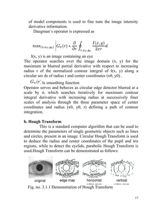 of model components is used to fine tune the image intensity
  derivative information.
     Daugman`s operator is expressed as




    I(x, y) is an image containing an eye
The operator searches over the image domain (x, y) for the
maximum in blurred partial derivative with respect to increasing
radius r of the normalized contour integral of I(x, y) along a
circular arc ds of radius r and center coordinates (x0, y0) .
           Is smoothing function
Operator serves and behaves as circular edge detector blurred at a
scale by σ, which searches iteratively for maximum contour
integral derivative with increasing radius at successively finer
scales of analysis through the three parameter space of center
coordinates and radius (x0, y0, r) defining a path of contour
integration.

b. Hough Transform
         This is a standard computer algorithm that can be used to
determine the parameters of single geometric objects such as lines
and circles, present in an image. Circular Hough Transform is used
to deduce the radius and center coordinates of the pupil and iris
regions, while to detect the eyelids, parabolic Hough Transform is
used.Hough Transform can be demonstrated as follows:




  Fig. no. 3.1.1 Demonstration of Hough Transform

                                                                17
 