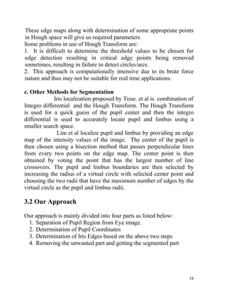 These edge maps along with determination of some appropriate points
in Hough space will give us required parameters.
Some problems in use of Hough Transform are:
1. It is difficult to determine the threshold values to be chosen for
edge detection resulting in critical edge points being removed
sometimes, resulting in failure to detect circles/arcs.
2. This approach is computationally intensive due to its brute force
nature and thus may not be suitable for real time applications.

c. Other Methods for Segmentation
              Iris localization proposed by Tisse. et al is combination of
Integro differential and the Hough Transform. The Hough Transform
is used for a quick guess of the pupil center and then the integro
differential is used to accurately locate pupil and limbus using a
smaller search space.
               Lim et al localize pupil and limbus by providing an edge
map of the intensity values of the image. The center of the pupil is
then chosen using a bisection method that passes perpendicular lines
from every two points on the edge map. The center point is then
obtained by voting the point that has the largest number of line
crossovers. The pupil and limbus boundaries are then selected by
increasing the radius of a virtual circle with selected center point and
choosing the two radii that have the maximum number of edges by the
virtual circle as the pupil and limbus radii.

3.2 Our Approach

Our approach is mainly divided into four parts as listed below:
 1. Separation of Pupil Region from Eye image.
 2. Determination of Pupil Coordinates
 3. Determination of Iris Edges based on the above two steps
 4. Removing the unwanted part and getting the segmented part




                                                                        18
 
