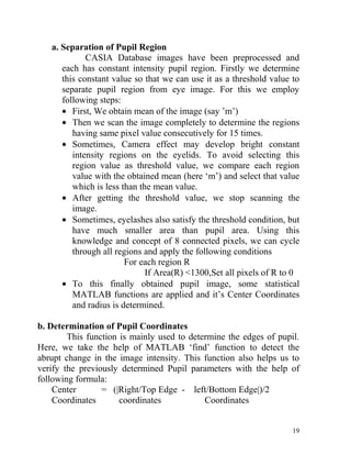 a. Separation of Pupil Region
             CASIA Database images have been preprocessed and
      each has constant intensity pupil region. Firstly we determine
      this constant value so that we can use it as a threshold value to
      separate pupil region from eye image. For this we employ
      following steps:
      • First, We obtain mean of the image (say ’m’)
      • Then we scan the image completely to determine the regions
         having same pixel value consecutively for 15 times.
      • Sometimes, Camera effect may develop bright constant
         intensity regions on the eyelids. To avoid selecting this
         region value as threshold value, we compare each region
         value with the obtained mean (here ‘m’) and select that value
         which is less than the mean value.
      • After getting the threshold value, we stop scanning the
         image.
      • Sometimes, eyelashes also satisfy the threshold condition, but
         have much smaller area than pupil area. Using this
         knowledge and concept of 8 connected pixels, we can cycle
         through all regions and apply the following conditions
                        For each region R
                              If Area(R) <1300,Set all pixels of R to 0
      • To this finally obtained pupil image, some statistical
         MATLAB functions are applied and it’s Center Coordinates
         and radius is determined.

b. Determination of Pupil Coordinates
        This function is mainly used to determine the edges of pupil.
Here, we take the help of MATLAB ‘find’ function to detect the
abrupt change in the image intensity. This function also helps us to
verify the previously determined Pupil parameters with the help of
following formula:
    Center       = (|Right/Top Edge - left/Bottom Edge|)/2
    Coordinates       coordinates           Coordinates


                                                                     19
 
