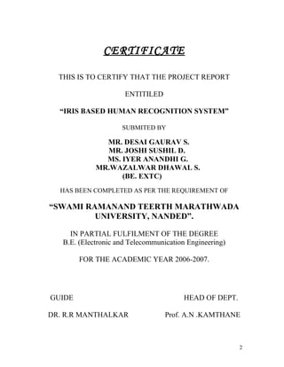 CERTIFICATE

  THIS IS TO CERTIFY THAT THE PROJECT REPORT

                      ENTITILED

  “IRIS BASED HUMAN RECOGNITION SYSTEM”

                     SUBMITED BY

               MR. DESAI GAURAV S.
               MR. JOSHI SUSHIL D.
               MS. IYER ANANDHI G.
             MR.WAZALWAR DHAWAL S.
                   (BE. EXTC)
  HAS BEEN COMPLETED AS PER THE REQUIREMENT OF

“SWAMI RAMANAND TEERTH MARATHWADA
         UNIVERSITY, NANDED”.

     IN PARTIAL FULFILMENT OF THE DEGREE
   B.E. (Electronic and Telecommunication Engineering)

        FOR THE ACADEMIC YEAR 2006-2007.




GUIDE                                   HEAD OF DEPT.

DR. R.R MANTHALKAR                 Prof. A.N .KAMTHANE



                                                         2
 