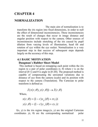 CHAPTER 4
NORMALIZATION
                              The main aim of normalization is to
  transform the iris region into fixed dimensions, in order to null
  the effect of dimensional inconsistencies. These inconsistencies
  are the result of changes that occur in image distance and
  angular position with respect to the camera. Other sources of
  inconsistencies include stretching of the iris caused by pupil
  dilation from varying levels of illumination, head tilt and
  rotation of eye within the eye socket. Normalization is a very
  important step in that success of subsequent steps depends
  largely on the accuracy of this step.

  4.1 BASIC MOTIVATION
   Daugman`s Rubber Sheet Model
     This method is based on remapping each point within the iris
    region to a pair of polar coordinates (r, θ) where r is on the
    interval [0 1] and θ is angle in [0 2Π]. The proposed method is
    capable of compensating the unwanted variations due to
    distance of eye from the camera (scale) and its position with
    respect to the camera (Translation). The Cartesian to polar
    transform is defined as:



    Where,




  I(x, y) is the iris region image,(x, y) are the original Cartesian
coordinates ,(r, θ) are the corresponding normalized           polar

                                                                  22
 