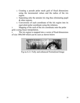 2.  Creating a pseudo polar mesh grid of fixed dimensions
         using the incremental values and the radius of the iris
         region.
      3. Separating only the annular iris ring thus eliminating pupil
         & other regions.
      4. Conversions of each coordinate of the iris region into its
         equivalent polar coordinate using the relations.
5.       Mapping of the each of the iris coordinate onto the polar
grid a using linear interpolation.
6.       The iris region is mapped into a vector of fixed dimensions
of size 100x360 which can be seen as shown below




           Fig no.4.2.1 Fully and enhanced Normalized Image




                                                                   24
 