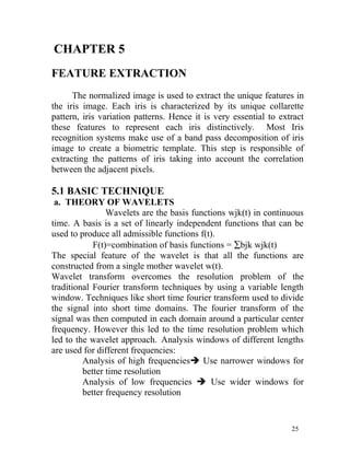 CHAPTER 5
FEATURE EXTRACTION
      The normalized image is used to extract the unique features in
the iris image. Each iris is characterized by its unique collarette
pattern, iris variation patterns. Hence it is very essential to extract
these features to represent each iris distinctively. Most Iris
recognition systems make use of a band pass decomposition of iris
image to create a biometric template. This step is responsible of
extracting the patterns of iris taking into account the correlation
between the adjacent pixels.

5.1 BASIC TECHNIQUE
 a. THEORY OF WAVELETS
                Wavelets are the basis functions wjk(t) in continuous
time. A basis is a set of linearly independent functions that can be
used to produce all admissible functions f(t).
            F(t)=combination of basis functions = ∑bjk wjk(t)
The special feature of the wavelet is that all the functions are
constructed from a single mother wavelet w(t).
Wavelet transform overcomes the resolution problem of the
traditional Fourier transform techniques by using a variable length
window. Techniques like short time fourier transform used to divide
the signal into short time domains. The fourier transform of the
signal was then computed in each domain around a particular center
frequency. However this led to the time resolution problem which
led to the wavelet approach. Analysis windows of different lengths
are used for different frequencies:
         Analysis of high frequenciesè Use narrower windows for
         better time resolution
         Analysis of low frequencies è Use wider windows for
         better frequency resolution


                                                                   25
 