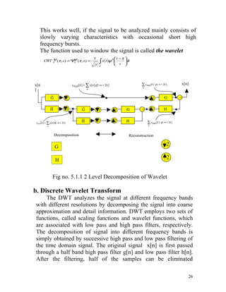 This works well, if the signal to be analyzed mainly consists of
   slowly varying characteristics with occasional short high
   frequency bursts.
   The function used to window the signal is called the wavelet
           ψ             ψ           1           ∗ t −τ 
       CWT x (τ , s ) = Ψ (τ , s ) =
                         x              ∫ x( t )ψ  s dt
                                      s t               



                                                         ~
x[n                                  yhigh [k ] = ∑ x[n] g[− n + 2k ]              ∑ yhigh [k ] ⋅ g[−n + 2k ]        x[n]
                                                                                   k
]                                                n

               ~
               G                                                                                          G          +
                                 2                                                            2

               ~                 2           ~                                               2
               H                             G               2          2   G      +                      H

                                             ~               2          2
                   ~
ylow[k ] = ∑ x[n] h[− n + 2k ]               H                              H           ∑ yhigh [k ] ⋅ g[−n + 2k ]
           n                                                                             k



                   Decomposition                                            Reconstruction

                   G                                                                                        2

                   H                                                                                        2


                Fig no. 5.1.1 2 Level Decomposition of Wavelet

b. Discrete Wavelet Transform
     The DWT analyzes the signal at different frequency bands
with different resolutions by decomposing the signal into coarse
approximation and detail information. DWT employs two sets of
functions, called scaling functions and wavelet functions, which
are associated with low pass and high pass filters, respectively.
The decomposition of signal into different frequency bands is
simply obtained by successive high pass and low pass filtering of
the time domain signal. The original signal x[n] is first passed
through a half band high pass filter g[n] and low pass filter h[n].
After the filtering, half of the samples can be eliminated

                                                                                                                         26
 