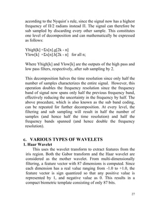 according to the Nyquist`s rule, since the signal now has a highest
 frequency of Π/2 radians instead Π. The signal can therefore be
 sub sampled by discarding every other sample. This constitutes
 one level of decomposition and can mathematically be expressed
 as follows:

 Yhigh[k] =Σx[n].g[2k - n]
 Ylow[k] =Σx[n].h[2k - n] for all n;

 Where Yhigh[k] and Ylow[k] are the outputs of the high pass and
 low pass filters, respectively, after sub sampling by 2.

 This decomposition halves the time resolution since only half the
 number of samples characterizes the entire signal. However, this
 operation doubles the frequency resolution since the frequency
 band of signal now spans only half the previous frequency band,
 effectively reducing the uncertainty in the frequency by half. The
 above procedure, which is also known as the sub band coding,
 can be repeated for further decomposition. At every level, the
 filtering and sub sampling will result in half the number of
 samples (and hence half the time resolution) and half the
 frequency bands spanned (and hence double the frequency
 resolution).


c. VARIOUS TYPES OF WAVELETS
1. Haar Wavelet
      This uses the wavelet transform to extract features from the
 iris region. Both the Gabor transform and the Haar wavelet are
 considered as the mother wavelet. From multi-dimensionally
 filtering, a feature vector with 87 dimensions is computed. Since
 each dimension has a real value ranging from -1.0 to +1.0, the
 feature vector is sign quantized so that any positive value is
 represented by 1, and negative value as 0. This results in a
 compact biometric template consisting of only 87 bits.

                                                                  27
 