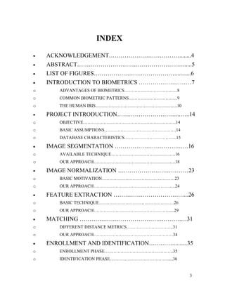 INDEX

•   ACKNOWLEDGEMENT………………………………........4
•   ABSTRACT………………………………………………......5
•   LIST OF FIGURES……………………………………..........6
•   INTRODUCTION TO BIOMETRICS ………………………7
o       ADVANTAGES OF BIOMETRICS………………………………8
o       COMMON BIOMETRIC PATTERNS……………………………9
o       THE HUMAN IRIS………………………………………………..10

•   PROJECT INTRODUCTION…………………………...…..14
o       OBJECTIVE………………………………………………………14
o       BASIC ASSUMPTIONS………………………………………….14
o       DATABASE CHARACTERISTICS……………………………...15

•   IMAGE SEGMENTATION ………………………….…….16
o       AVAILABLE TECHNIQUE…………………………….……….16
o       OUR APPROACH……………………………………….……….18

•   IMAGE NORMALIZATION ………………………………23
o       BASIC MOTIVATION…………………………………..………23
o       OUR APPROACH……………………………………… ……….24

•   FEATURE EXTRACTION ………………………………...26
o       BASIC TECHNIQUE……………………………………………26
o       OUR APPROACH…………………………………………….....29

•   MATCHING …………………………………….…………31
o       DIFFERENT DISTANCE METRICS…………………………..31
o       OUR APPROACH………………………………………………34

•   ENROLLMENT AND IDENTIFICATION…….…….........35
o       ENROLLMENT PHASE………………………………………..35
o       IDENTIFICATION PHASE………………………………….....36


                                                   3
 