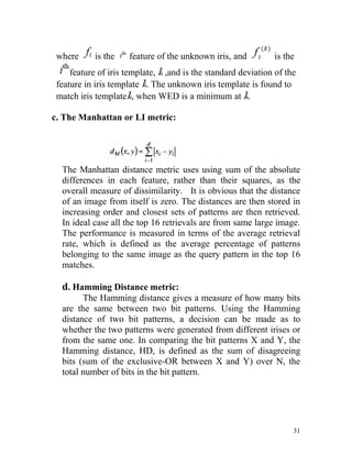 where     is the    feature of the unknown iris, and         is the
     feature of iris template, ,and is the standard deviation of the
 feature in iris template . The unknown iris template is found to
 match iris template , when WED is a minimum at .

c. The Manhattan or LI metric:




  The Manhattan distance metric uses using sum of the absolute
  differences in each feature, rather than their squares, as the
  overall measure of dissimilarity. It is obvious that the distance
  of an image from itself is zero. The distances are then stored in
  increasing order and closest sets of patterns are then retrieved.
  In ideal case all the top 16 retrievals are from same large image.
  The performance is measured in terms of the average retrieval
  rate, which is defined as the average percentage of patterns
  belonging to the same image as the query pattern in the top 16
  matches.

  d. Hamming Distance metric:
        The Hamming distance gives a measure of how many bits
  are the same between two bit patterns. Using the Hamming
  distance of two bit patterns, a decision can be made as to
  whether the two patterns were generated from different irises or
  from the same one. In comparing the bit patterns X and Y, the
  Hamming distance, HD, is defined as the sum of disagreeing
  bits (sum of the exclusive-OR between X and Y) over N, the
  total number of bits in the bit pattern.




                                                                   31
 