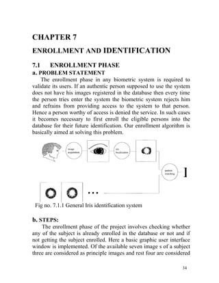 CHAPTER 7
ENROLLMENT AND IDENTIFICATION
7.1   ENROLLMENT PHASE
a. PROBLEM STATEMENT
    The enrollment phase in any biometric system is required to
validate its users. If an authentic person supposed to use the system
does not have his images registered in the database then every time
the person tries enter the system the biometric system rejects him
and refrains from providing access to the system to that person.
Hence a person worthy of access is denied the service. In such cases
it becomes necessary to first enroll the eligible persons into the
database for their future identification. Our enrollment algorithm is
basically aimed at solving this problem.




 Fig no. 7.1.1 General Iris identification system

b. STEPS:
    The enrollment phase of the project involves checking whether
any of the subject is already enrolled in the database or not and if
not getting the subject enrolled. Here a basic graphic user interface
window is implemented. Of the available seven image s of a subject
three are considered as principle images and rest four are considered

                                                                 34
 