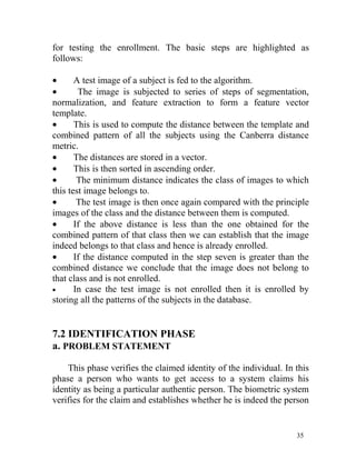 for testing the enrollment. The basic steps are highlighted as
follows:

•      A test image of a subject is fed to the algorithm.
•       The image is subjected to series of steps of segmentation,
normalization, and feature extraction to form a feature vector
template.
•      This is used to compute the distance between the template and
combined pattern of all the subjects using the Canberra distance
metric.
•      The distances are stored in a vector.
•      This is then sorted in ascending order.
•       The minimum distance indicates the class of images to which
this test image belongs to.
•       The test image is then once again compared with the principle
images of the class and the distance between them is computed.
•      If the above distance is less than the one obtained for the
combined pattern of that class then we can establish that the image
indeed belongs to that class and hence is already enrolled.
•      If the distance computed in the step seven is greater than the
combined distance we conclude that the image does not belong to
that class and is not enrolled.
•      In case the test image is not enrolled then it is enrolled by
storing all the patterns of the subjects in the database.


7.2 IDENTIFICATION PHASE
a. PROBLEM STATEMENT

    This phase verifies the claimed identity of the individual. In this
phase a person who wants to get access to a system claims his
identity as being a particular authentic person. The biometric system
verifies for the claim and establishes whether he is indeed the person


                                                                   35
 