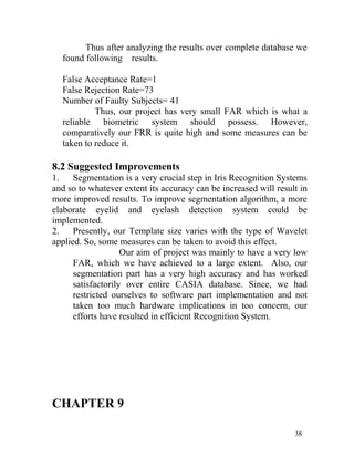 Thus after analyzing the results over complete database we
  found following results.

  False Acceptance Rate=1
  False Rejection Rate=73
  Number of Faulty Subjects= 41
           Thus, our project has very small FAR which is what a
  reliable biometric system should possess. However,
  comparatively our FRR is quite high and some measures can be
  taken to reduce it.

8.2 Suggested Improvements
1.    Segmentation is a very crucial step in Iris Recognition Systems
and so to whatever extent its accuracy can be increased will result in
more improved results. To improve segmentation algorithm, a more
elaborate eyelid and eyelash detection system could be
implemented.
2.    Presently, our Template size varies with the type of Wavelet
applied. So, some measures can be taken to avoid this effect.
                    Our aim of project was mainly to have a very low
      FAR, which we have achieved to a large extent. Also, our
      segmentation part has a very high accuracy and has worked
      satisfactorily over entire CASIA database. Since, we had
      restricted ourselves to software part implementation and not
      taken too much hardware implications in too concern, our
      efforts have resulted in efficient Recognition System.




CHAPTER 9

                                                                  38
 