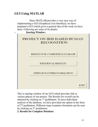 GUI Using MATLAB

                Since MATLAB provides a very easy way of
     implementing a GUI (Graphical User Interface), we have
     prepared a GUI which gives a general idea of the work we have
     done. Following are some of its details:
1.           Starting Window:




     This is starting window of our GUI which provides link to
     various phases of our project. The Results for overall can be
     obtained by clicking on 1st pushbutton. To have Individual
     analysis of the database, we have provided one option in the form
     of 2nd pushbutton. Different steps in pattern formation can be seen
     by clicking on 3rd pushbutton.
     2. Results for Complete Database


                                                                    39
 