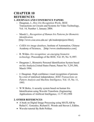 CHAPTER 10
REFERENCES
1. JOURNALS AND CONFERENCE PAPERS
   • Daugman, J., How Iris Recognition Works, IEEE
     Transactions on Circuits and Systems for Video Technology,
     Vol. 14, Number 1, January 2004.

  •    Masek L., Recognition of Human Iris Patterns for Biometric
       Identification,
      [http://www.csse.uwa.edu.au/~pk/studentprojects/libor].

  •   CASIA iris image database, Institute of Automation, Chinese
      Academy of Sciences, [http://www.sinobiometrics.com]

  •   R. Wildes. Iris recognition: an emerging biometric
      technology. Proceedings of the IEEE, Vol. 85, No. 9,1997.

  • Daugman J., Biometric Personal Identification System based
    on Iris Analysis,United States Patent, Patent No. 5,291,560,
    March 1994.

  •   J. Daugman. High confidence visual recognition of persons
      by a test of statistical independence. IEEE Transactions on
      Pattern Analysis and Machine Intelligence, Vol. 15, No. 11,
      1993.

  • W.W.Boles, A security system based on human Iris
    Identification using Wavelet Transform ,Engineering
    Applications of Artificial Intelligence, 11:77-85,1998

2. OTHER REFERENCES
   • A book on Digital Image Processing using MATLAB by
     Rafael C. Gonzalez, Richard E. Woods and Steven L.Eddins.
   • Wavelet tutorial By Robi Polikar.

                                                                  43
 