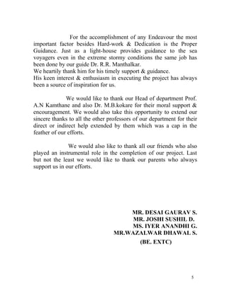 For the accomplishment of any Endeavour the most
important factor besides Hard-work & Dedication is the Proper
Guidance. Just as a light-house provides guidance to the sea
voyagers even in the extreme stormy conditions the same job has
been done by our guide Dr. R.R. Manthalkar.
We heartily thank him for his timely support & guidance.
His keen interest & enthusiasm in executing the project has always
been a source of inspiration for us.

              We would like to thank our Head of department Prof.
A.N Kamthane and also Dr. M.B.kokare for their moral support &
encouragement. We would also take this opportunity to extend our
sincere thanks to all the other professors of our department for their
direct or indirect help extended by them which was a cap in the
feather of our efforts.

               We would also like to thank all our friends who also
played an instrumental role in the completion of our project. Last
but not the least we would like to thank our parents who always
support us in our efforts.




                                      MR. DESAI GAURAV S.
                                       MR. JOSHI SUSHIL D.
                                      MS. IYER ANANDHI G.
                                  MR.WAZALWAR DHAWAL S.
                                             (BE. EXTC)




                                                                   5
 