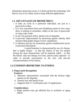 information protection issues, it is believed that the technology will
 find its way to be widely used in many different applications.


 1.1 ADVANTAGES OF BIOMETRICS:
  1. It links an event to a particular individual, not just to a
     password or token.
  2. It is very convenient from user friendliness point of view since
     there is nothing to remember, unlike in the case of passwords
     or some code words.
  3. It can’t be guessed, stolen, shared, lost or forgotten.
  4. It prevents impersonation by protecting against identity theft
     and providing higher degree of non- repudiation.
  5. It enhances privacy by protecting against unauthorized access
     to personal information.
                 A good biometric is characterized by use of a feature
  that is highly unique – so that the chance of any two people
  having the same characteristic will be minimal, stable – so that
  the feature does not change over time, and be easily captured – in
  order to provide convenience to the user, and prevent
  misrepresentation of the feature.

1.2 COMMON BIOMETRIC PATTERNS

 1. Finger print Recognition
    Features:
    a. Measures characteristics associated with the friction ridge
       pattern on the fingertip.
    b. General ease and speed of use.
    c. Supports both 1:1 verification and 1:N applications

   Considerations:
   a. Ridge patterns may get affected due to accidents or aging
      effects.


                                                                      9
 