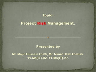Topic:
Project Risk Management.
Presented by
Mr. Majid Hussain khalti, Mr. Nimat Ullah khattak.
11-Ms(IT)-02, 11-Ms(IT)-27.
 