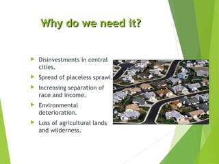 Why do we need it?Why do we need it?
 Disinvestments in central
cities.
 Spread of placeless sprawl.
 Increasing separation of
race and income.
 Environmental
deterioration.
 Loss of agricultural lands
and wilderness.
 