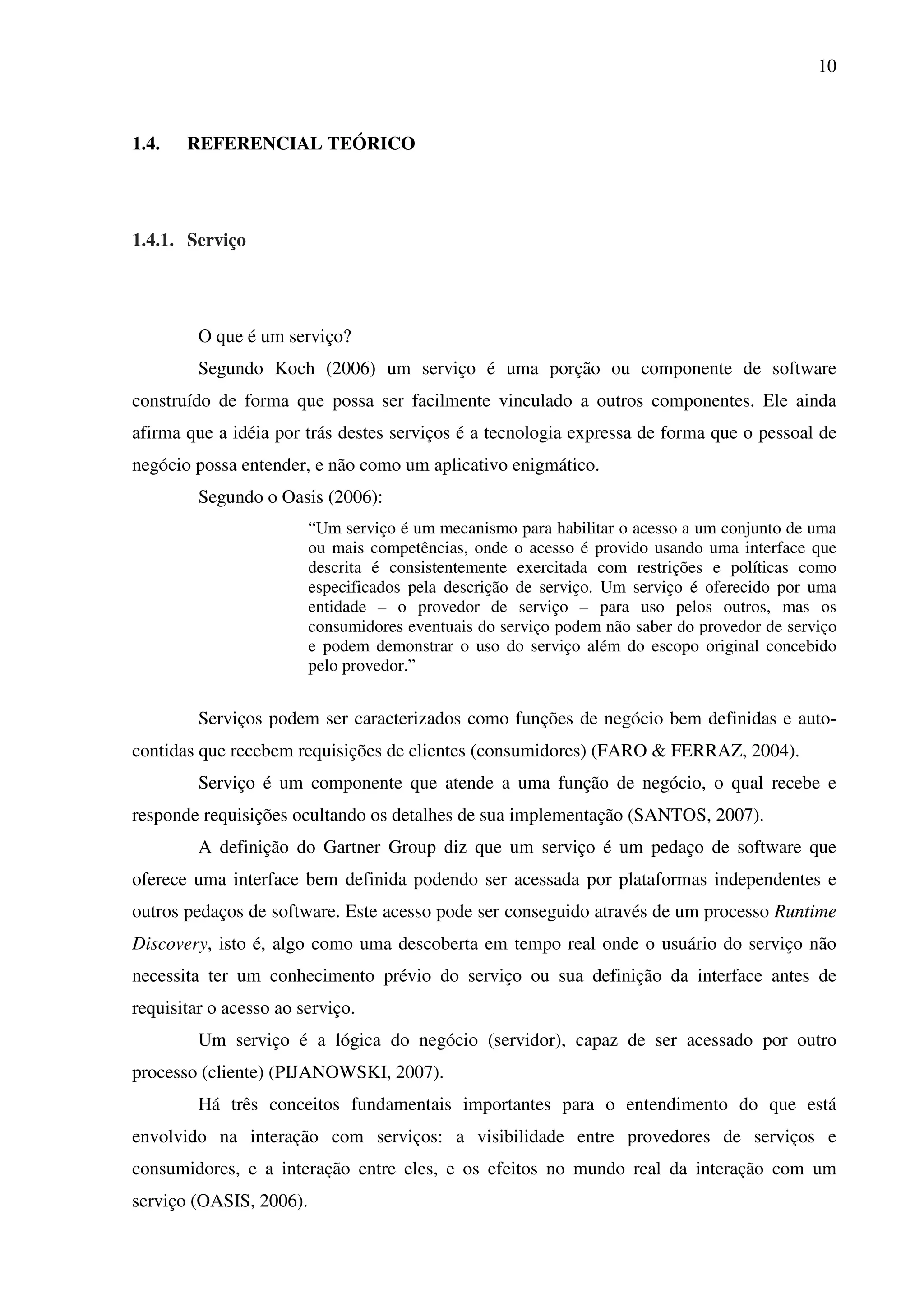 10
1.4. REFERENCIAL TEÓRICO
1.4.1. Serviço
O que é um serviço?
Segundo Koch (2006) um serviço é uma porção ou componente de software
construído de forma que possa ser facilmente vinculado a outros componentes. Ele ainda
afirma que a idéia por trás destes serviços é a tecnologia expressa de forma que o pessoal de
negócio possa entender, e não como um aplicativo enigmático.
Segundo o Oasis (2006):
“Um serviço é um mecanismo para habilitar o acesso a um conjunto de uma
ou mais competências, onde o acesso é provido usando uma interface que
descrita é consistentemente exercitada com restrições e políticas como
especificados pela descrição de serviço. Um serviço é oferecido por uma
entidade – o provedor de serviço – para uso pelos outros, mas os
consumidores eventuais do serviço podem não saber do provedor de serviço
e podem demonstrar o uso do serviço além do escopo original concebido
pelo provedor.”
Serviços podem ser caracterizados como funções de negócio bem definidas e auto-
contidas que recebem requisições de clientes (consumidores) (FARO & FERRAZ, 2004).
Serviço é um componente que atende a uma função de negócio, o qual recebe e
responde requisições ocultando os detalhes de sua implementação (SANTOS, 2007).
A definição do Gartner Group diz que um serviço é um pedaço de software que
oferece uma interface bem definida podendo ser acessada por plataformas independentes e
outros pedaços de software. Este acesso pode ser conseguido através de um processo Runtime
Discovery, isto é, algo como uma descoberta em tempo real onde o usuário do serviço não
necessita ter um conhecimento prévio do serviço ou sua definição da interface antes de
requisitar o acesso ao serviço.
Um serviço é a lógica do negócio (servidor), capaz de ser acessado por outro
processo (cliente) (PIJANOWSKI, 2007).
Há três conceitos fundamentais importantes para o entendimento do que está
envolvido na interação com serviços: a visibilidade entre provedores de serviços e
consumidores, e a interação entre eles, e os efeitos no mundo real da interação com um
serviço (OASIS, 2006).
 