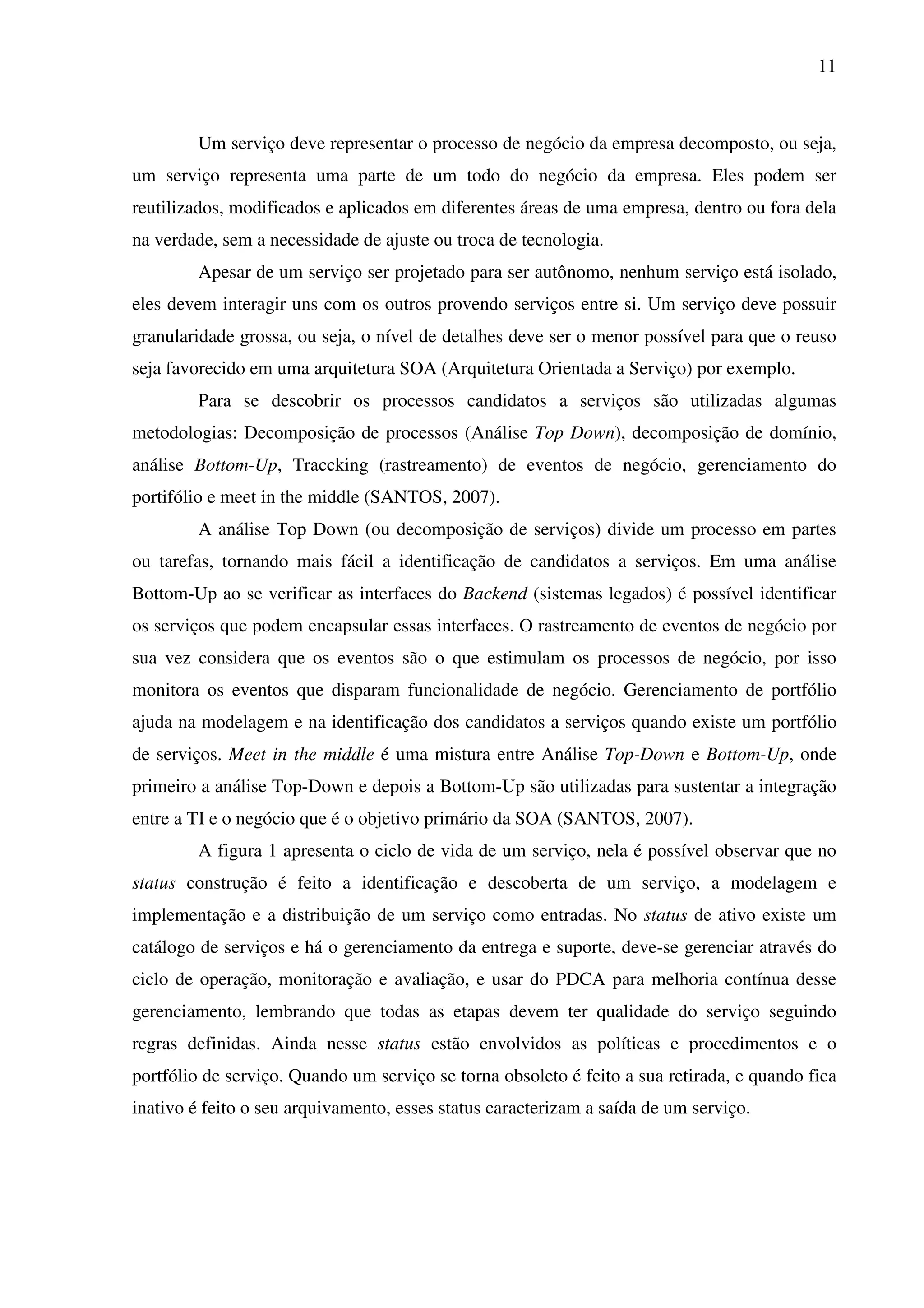 11
Um serviço deve representar o processo de negócio da empresa decomposto, ou seja,
um serviço representa uma parte de um todo do negócio da empresa. Eles podem ser
reutilizados, modificados e aplicados em diferentes áreas de uma empresa, dentro ou fora dela
na verdade, sem a necessidade de ajuste ou troca de tecnologia.
Apesar de um serviço ser projetado para ser autônomo, nenhum serviço está isolado,
eles devem interagir uns com os outros provendo serviços entre si. Um serviço deve possuir
granularidade grossa, ou seja, o nível de detalhes deve ser o menor possível para que o reuso
seja favorecido em uma arquitetura SOA (Arquitetura Orientada a Serviço) por exemplo.
Para se descobrir os processos candidatos a serviços são utilizadas algumas
metodologias: Decomposição de processos (Análise Top Down), decomposição de domínio,
análise Bottom-Up, Traccking (rastreamento) de eventos de negócio, gerenciamento do
portifólio e meet in the middle (SANTOS, 2007).
A análise Top Down (ou decomposição de serviços) divide um processo em partes
ou tarefas, tornando mais fácil a identificação de candidatos a serviços. Em uma análise
Bottom-Up ao se verificar as interfaces do Backend (sistemas legados) é possível identificar
os serviços que podem encapsular essas interfaces. O rastreamento de eventos de negócio por
sua vez considera que os eventos são o que estimulam os processos de negócio, por isso
monitora os eventos que disparam funcionalidade de negócio. Gerenciamento de portfólio
ajuda na modelagem e na identificação dos candidatos a serviços quando existe um portfólio
de serviços. Meet in the middle é uma mistura entre Análise Top-Down e Bottom-Up, onde
primeiro a análise Top-Down e depois a Bottom-Up são utilizadas para sustentar a integração
entre a TI e o negócio que é o objetivo primário da SOA (SANTOS, 2007).
A figura 1 apresenta o ciclo de vida de um serviço, nela é possível observar que no
status construção é feito a identificação e descoberta de um serviço, a modelagem e
implementação e a distribuição de um serviço como entradas. No status de ativo existe um
catálogo de serviços e há o gerenciamento da entrega e suporte, deve-se gerenciar através do
ciclo de operação, monitoração e avaliação, e usar do PDCA para melhoria contínua desse
gerenciamento, lembrando que todas as etapas devem ter qualidade do serviço seguindo
regras definidas. Ainda nesse status estão envolvidos as políticas e procedimentos e o
portfólio de serviço. Quando um serviço se torna obsoleto é feito a sua retirada, e quando fica
inativo é feito o seu arquivamento, esses status caracterizam a saída de um serviço.
 