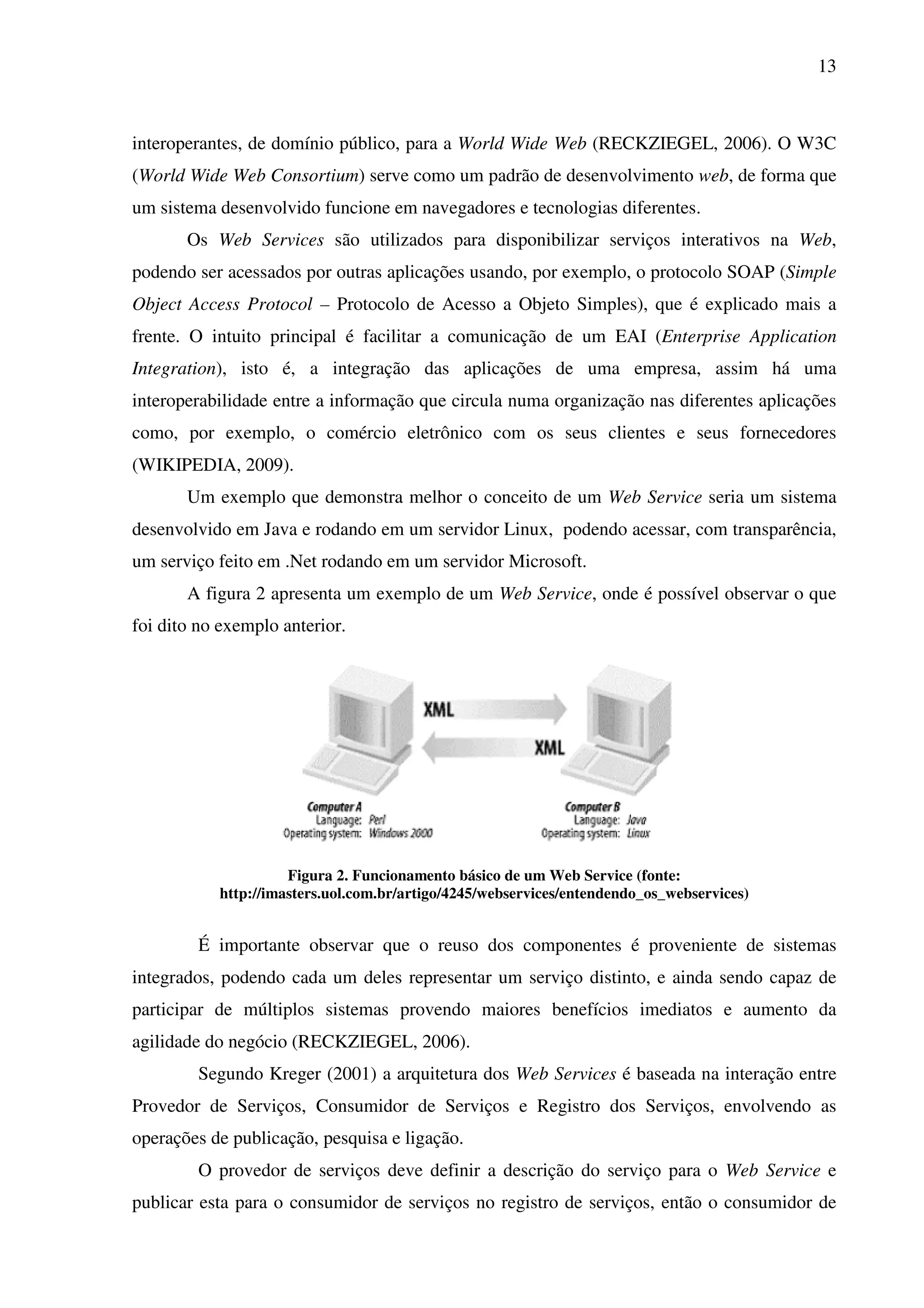 13
interoperantes, de domínio público, para a World Wide Web (RECKZIEGEL, 2006). O W3C
(World Wide Web Consortium) serve como um padrão de desenvolvimento web, de forma que
um sistema desenvolvido funcione em navegadores e tecnologias diferentes.
Os Web Services são utilizados para disponibilizar serviços interativos na Web,
podendo ser acessados por outras aplicações usando, por exemplo, o protocolo SOAP (Simple
Object Access Protocol – Protocolo de Acesso a Objeto Simples), que é explicado mais a
frente. O intuito principal é facilitar a comunicação de um EAI (Enterprise Application
Integration), isto é, a integração das aplicações de uma empresa, assim há uma
interoperabilidade entre a informação que circula numa organização nas diferentes aplicações
como, por exemplo, o comércio eletrônico com os seus clientes e seus fornecedores
(WIKIPEDIA, 2009).
Um exemplo que demonstra melhor o conceito de um Web Service seria um sistema
desenvolvido em Java e rodando em um servidor Linux, podendo acessar, com transparência,
um serviço feito em .Net rodando em um servidor Microsoft.
A figura 2 apresenta um exemplo de um Web Service, onde é possível observar o que
foi dito no exemplo anterior.
Figura 2. Funcionamento básico de um Web Service (fonte:
http://imasters.uol.com.br/artigo/4245/webservices/entendendo_os_webservices)
É importante observar que o reuso dos componentes é proveniente de sistemas
integrados, podendo cada um deles representar um serviço distinto, e ainda sendo capaz de
participar de múltiplos sistemas provendo maiores benefícios imediatos e aumento da
agilidade do negócio (RECKZIEGEL, 2006).
Segundo Kreger (2001) a arquitetura dos Web Services é baseada na interação entre
Provedor de Serviços, Consumidor de Serviços e Registro dos Serviços, envolvendo as
operações de publicação, pesquisa e ligação.
O provedor de serviços deve definir a descrição do serviço para o Web Service e
publicar esta para o consumidor de serviços no registro de serviços, então o consumidor de
 