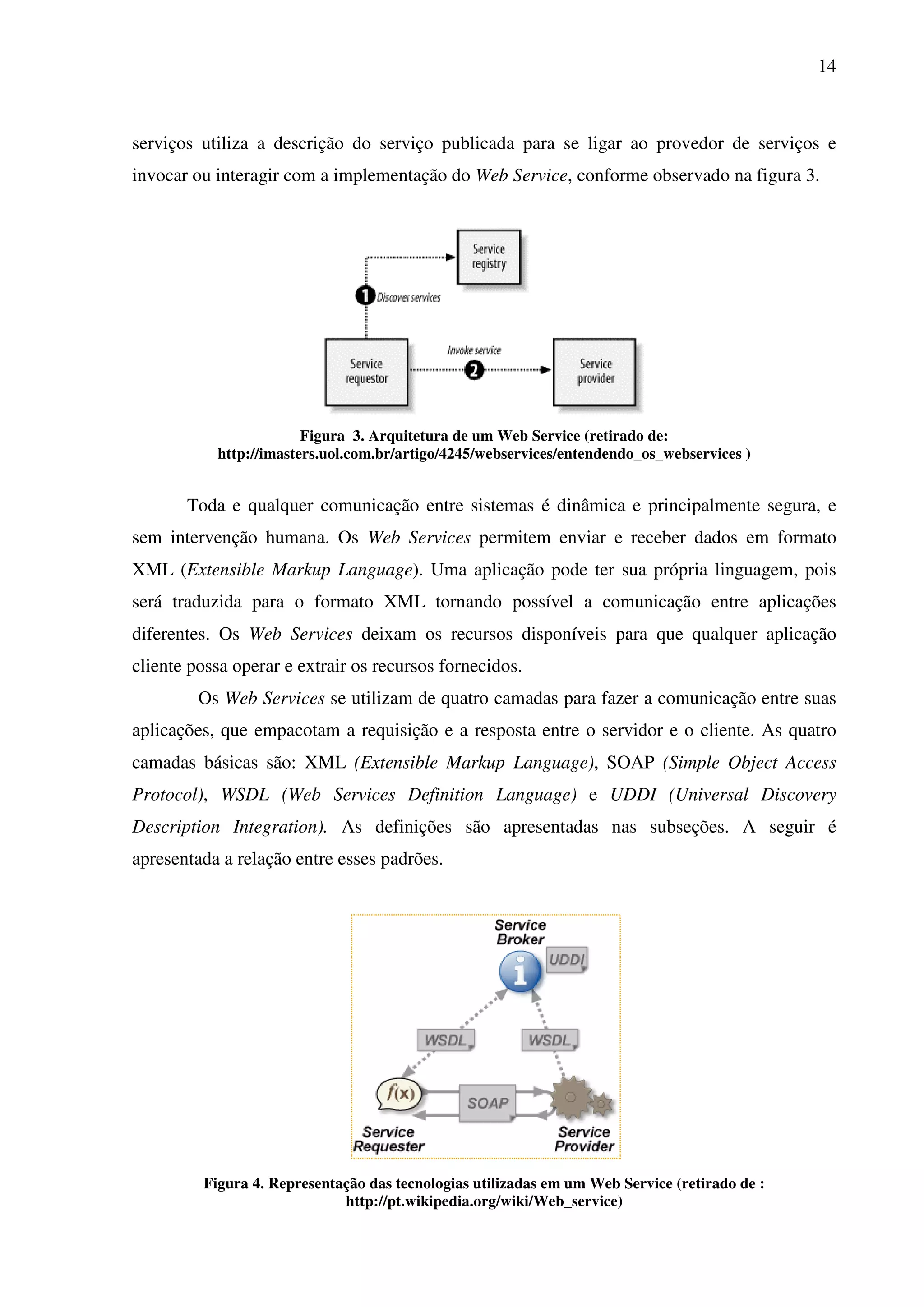 14
serviços utiliza a descrição do serviço publicada para se ligar ao provedor de serviços e
invocar ou interagir com a implementação do Web Service, conforme observado na figura 3.
Figura 3. Arquitetura de um Web Service (retirado de:
http://imasters.uol.com.br/artigo/4245/webservices/entendendo_os_webservices )
Toda e qualquer comunicação entre sistemas é dinâmica e principalmente segura, e
sem intervenção humana. Os Web Services permitem enviar e receber dados em formato
XML (Extensible Markup Language). Uma aplicação pode ter sua própria linguagem, pois
será traduzida para o formato XML tornando possível a comunicação entre aplicações
diferentes. Os Web Services deixam os recursos disponíveis para que qualquer aplicação
cliente possa operar e extrair os recursos fornecidos.
Os Web Services se utilizam de quatro camadas para fazer a comunicação entre suas
aplicações, que empacotam a requisição e a resposta entre o servidor e o cliente. As quatro
camadas básicas são: XML (Extensible Markup Language), SOAP (Simple Object Access
Protocol), WSDL (Web Services Definition Language) e UDDI (Universal Discovery
Description Integration). As definições são apresentadas nas subseções. A seguir é
apresentada a relação entre esses padrões.
Figura 4. Representação das tecnologias utilizadas em um Web Service (retirado de :
http://pt.wikipedia.org/wiki/Web_service)
 