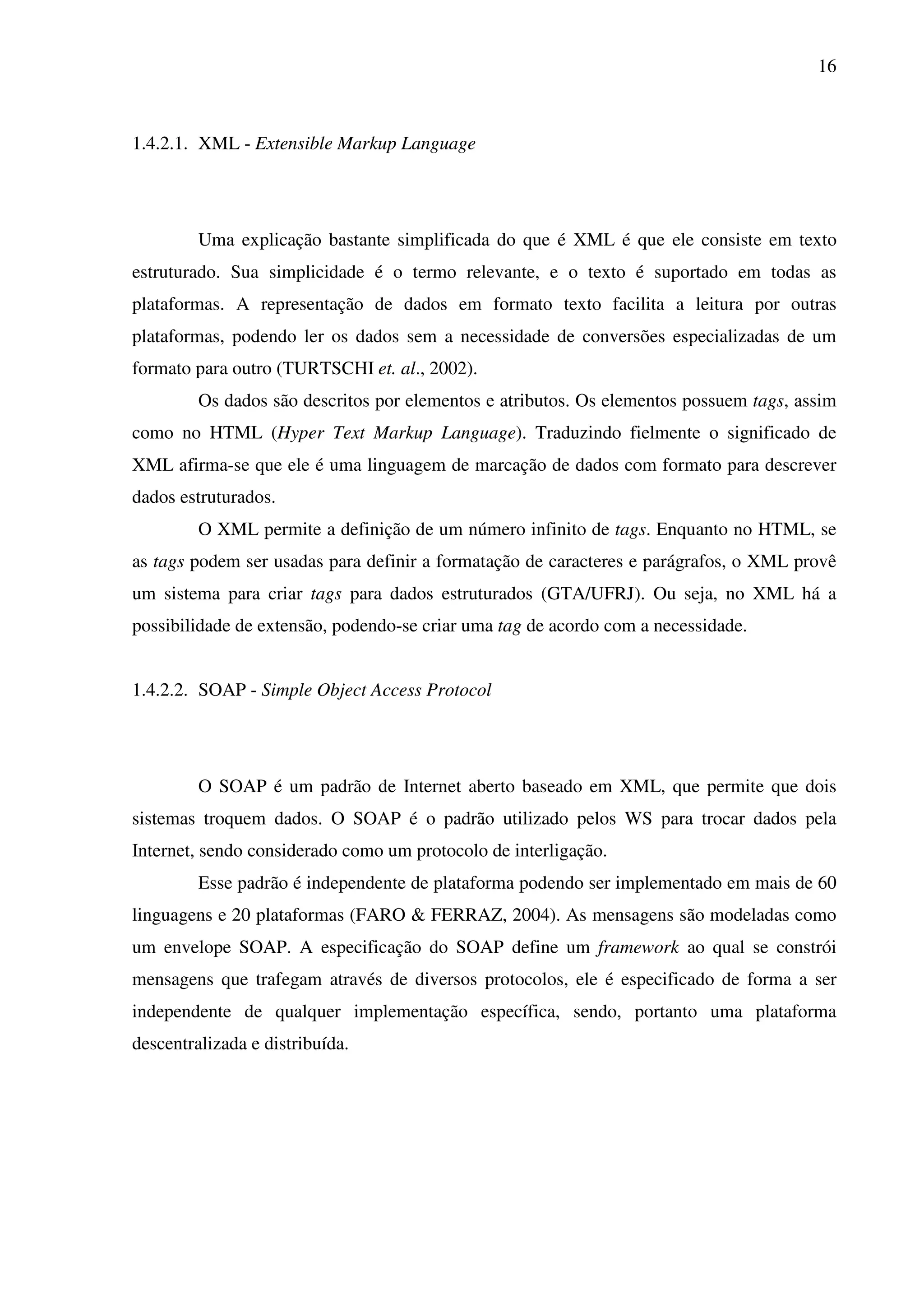 16
1.4.2.1. XML - Extensible Markup Language
Uma explicação bastante simplificada do que é XML é que ele consiste em texto
estruturado. Sua simplicidade é o termo relevante, e o texto é suportado em todas as
plataformas. A representação de dados em formato texto facilita a leitura por outras
plataformas, podendo ler os dados sem a necessidade de conversões especializadas de um
formato para outro (TURTSCHI et. al., 2002).
Os dados são descritos por elementos e atributos. Os elementos possuem tags, assim
como no HTML (Hyper Text Markup Language). Traduzindo fielmente o significado de
XML afirma-se que ele é uma linguagem de marcação de dados com formato para descrever
dados estruturados.
O XML permite a definição de um número infinito de tags. Enquanto no HTML, se
as tags podem ser usadas para definir a formatação de caracteres e parágrafos, o XML provê
um sistema para criar tags para dados estruturados (GTA/UFRJ). Ou seja, no XML há a
possibilidade de extensão, podendo-se criar uma tag de acordo com a necessidade.
1.4.2.2. SOAP - Simple Object Access Protocol
O SOAP é um padrão de Internet aberto baseado em XML, que permite que dois
sistemas troquem dados. O SOAP é o padrão utilizado pelos WS para trocar dados pela
Internet, sendo considerado como um protocolo de interligação.
Esse padrão é independente de plataforma podendo ser implementado em mais de 60
linguagens e 20 plataformas (FARO & FERRAZ, 2004). As mensagens são modeladas como
um envelope SOAP. A especificação do SOAP define um framework ao qual se constrói
mensagens que trafegam através de diversos protocolos, ele é especificado de forma a ser
independente de qualquer implementação específica, sendo, portanto uma plataforma
descentralizada e distribuída.
 