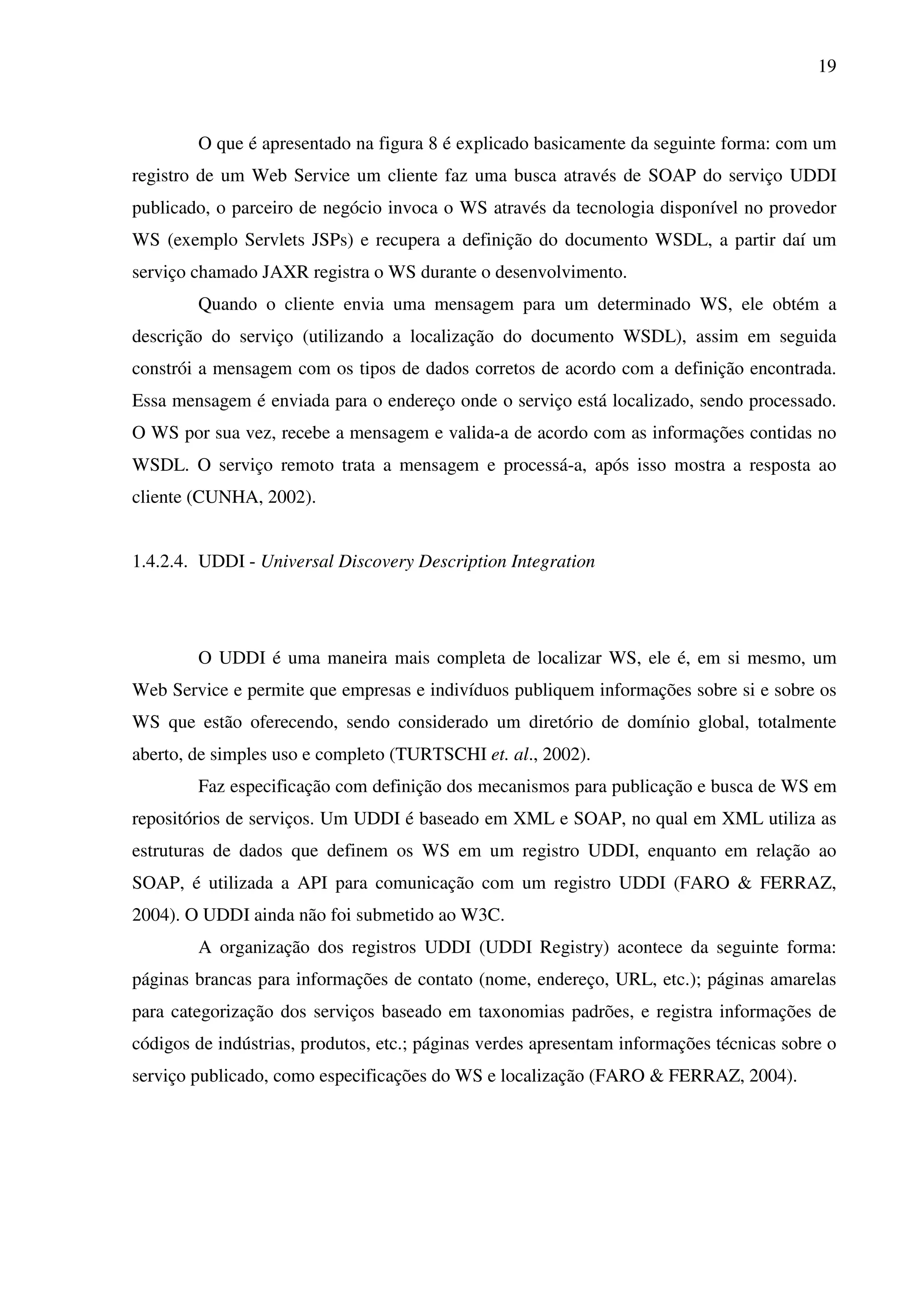 19
O que é apresentado na figura 8 é explicado basicamente da seguinte forma: com um
registro de um Web Service um cliente faz uma busca através de SOAP do serviço UDDI
publicado, o parceiro de negócio invoca o WS através da tecnologia disponível no provedor
WS (exemplo Servlets JSPs) e recupera a definição do documento WSDL, a partir daí um
serviço chamado JAXR registra o WS durante o desenvolvimento.
Quando o cliente envia uma mensagem para um determinado WS, ele obtém a
descrição do serviço (utilizando a localização do documento WSDL), assim em seguida
constrói a mensagem com os tipos de dados corretos de acordo com a definição encontrada.
Essa mensagem é enviada para o endereço onde o serviço está localizado, sendo processado.
O WS por sua vez, recebe a mensagem e valida-a de acordo com as informações contidas no
WSDL. O serviço remoto trata a mensagem e processá-a, após isso mostra a resposta ao
cliente (CUNHA, 2002).
1.4.2.4. UDDI - Universal Discovery Description Integration
O UDDI é uma maneira mais completa de localizar WS, ele é, em si mesmo, um
Web Service e permite que empresas e indivíduos publiquem informações sobre si e sobre os
WS que estão oferecendo, sendo considerado um diretório de domínio global, totalmente
aberto, de simples uso e completo (TURTSCHI et. al., 2002).
Faz especificação com definição dos mecanismos para publicação e busca de WS em
repositórios de serviços. Um UDDI é baseado em XML e SOAP, no qual em XML utiliza as
estruturas de dados que definem os WS em um registro UDDI, enquanto em relação ao
SOAP, é utilizada a API para comunicação com um registro UDDI (FARO & FERRAZ,
2004). O UDDI ainda não foi submetido ao W3C.
A organização dos registros UDDI (UDDI Registry) acontece da seguinte forma:
páginas brancas para informações de contato (nome, endereço, URL, etc.); páginas amarelas
para categorização dos serviços baseado em taxonomias padrões, e registra informações de
códigos de indústrias, produtos, etc.; páginas verdes apresentam informações técnicas sobre o
serviço publicado, como especificações do WS e localização (FARO & FERRAZ, 2004).
 
