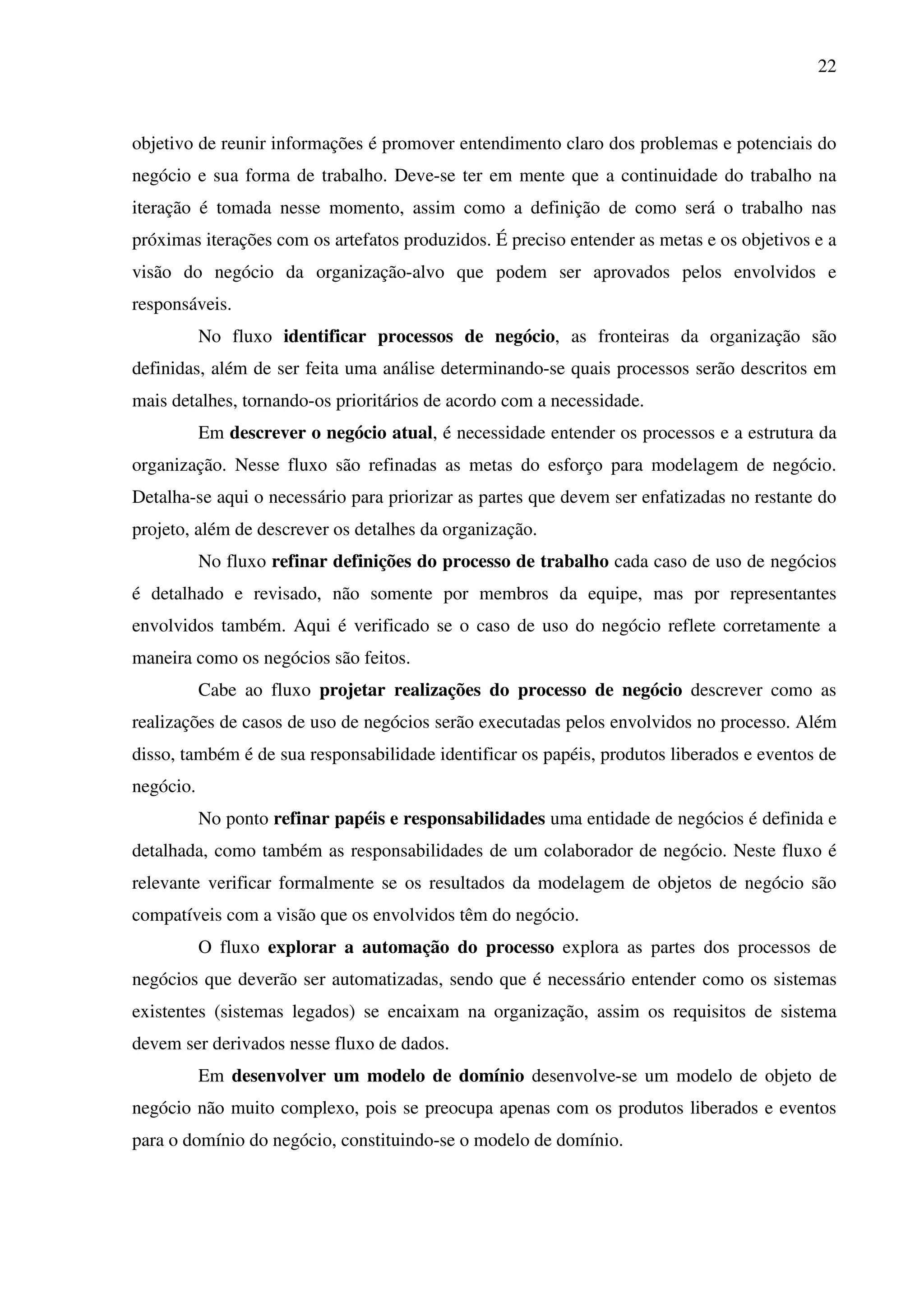 22
objetivo de reunir informações é promover entendimento claro dos problemas e potenciais do
negócio e sua forma de trabalho. Deve-se ter em mente que a continuidade do trabalho na
iteração é tomada nesse momento, assim como a definição de como será o trabalho nas
próximas iterações com os artefatos produzidos. É preciso entender as metas e os objetivos e a
visão do negócio da organização-alvo que podem ser aprovados pelos envolvidos e
responsáveis.
No fluxo identificar processos de negócio, as fronteiras da organização são
definidas, além de ser feita uma análise determinando-se quais processos serão descritos em
mais detalhes, tornando-os prioritários de acordo com a necessidade.
Em descrever o negócio atual, é necessidade entender os processos e a estrutura da
organização. Nesse fluxo são refinadas as metas do esforço para modelagem de negócio.
Detalha-se aqui o necessário para priorizar as partes que devem ser enfatizadas no restante do
projeto, além de descrever os detalhes da organização.
No fluxo refinar definições do processo de trabalho cada caso de uso de negócios
é detalhado e revisado, não somente por membros da equipe, mas por representantes
envolvidos também. Aqui é verificado se o caso de uso do negócio reflete corretamente a
maneira como os negócios são feitos.
Cabe ao fluxo projetar realizações do processo de negócio descrever como as
realizações de casos de uso de negócios serão executadas pelos envolvidos no processo. Além
disso, também é de sua responsabilidade identificar os papéis, produtos liberados e eventos de
negócio.
No ponto refinar papéis e responsabilidades uma entidade de negócios é definida e
detalhada, como também as responsabilidades de um colaborador de negócio. Neste fluxo é
relevante verificar formalmente se os resultados da modelagem de objetos de negócio são
compatíveis com a visão que os envolvidos têm do negócio.
O fluxo explorar a automação do processo explora as partes dos processos de
negócios que deverão ser automatizadas, sendo que é necessário entender como os sistemas
existentes (sistemas legados) se encaixam na organização, assim os requisitos de sistema
devem ser derivados nesse fluxo de dados.
Em desenvolver um modelo de domínio desenvolve-se um modelo de objeto de
negócio não muito complexo, pois se preocupa apenas com os produtos liberados e eventos
para o domínio do negócio, constituindo-se o modelo de domínio.
 