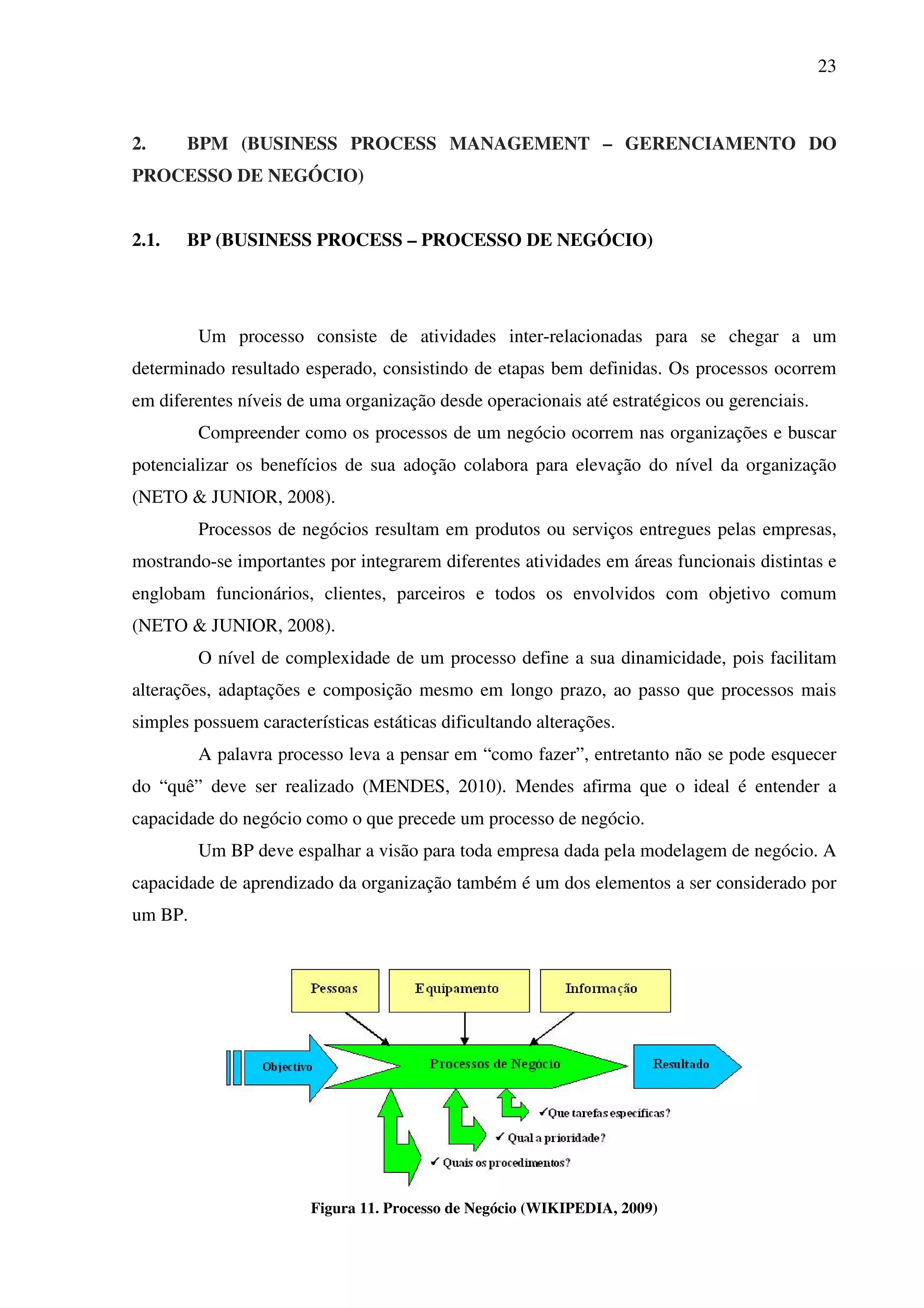 23
2. BPM (BUSINESS PROCESS MANAGEMENT – GERENCIAMENTO DO
PROCESSO DE NEGÓCIO)
2.1. BP (BUSINESS PROCESS – PROCESSO DE NEGÓCIO)
Um processo consiste de atividades inter-relacionadas para se chegar a um
determinado resultado esperado, consistindo de etapas bem definidas. Os processos ocorrem
em diferentes níveis de uma organização desde operacionais até estratégicos ou gerenciais.
Compreender como os processos de um negócio ocorrem nas organizações e buscar
potencializar os benefícios de sua adoção colabora para elevação do nível da organização
(NETO & JUNIOR, 2008).
Processos de negócios resultam em produtos ou serviços entregues pelas empresas,
mostrando-se importantes por integrarem diferentes atividades em áreas funcionais distintas e
englobam funcionários, clientes, parceiros e todos os envolvidos com objetivo comum
(NETO & JUNIOR, 2008).
O nível de complexidade de um processo define a sua dinamicidade, pois facilitam
alterações, adaptações e composição mesmo em longo prazo, ao passo que processos mais
simples possuem características estáticas dificultando alterações.
A palavra processo leva a pensar em “como fazer”, entretanto não se pode esquecer
do “quê” deve ser realizado (MENDES, 2010). Mendes afirma que o ideal é entender a
capacidade do negócio como o que precede um processo de negócio.
Um BP deve espalhar a visão para toda empresa dada pela modelagem de negócio. A
capacidade de aprendizado da organização também é um dos elementos a ser considerado por
um BP.
Figura 11. Processo de Negócio (WIKIPEDIA, 2009)
 